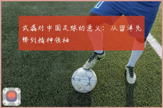 武磊对中国足球的意义：从留洋先锋到精神领袖