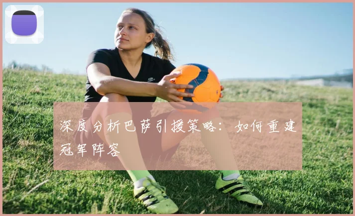 深度分析巴萨引援策略：如何重建冠军阵容