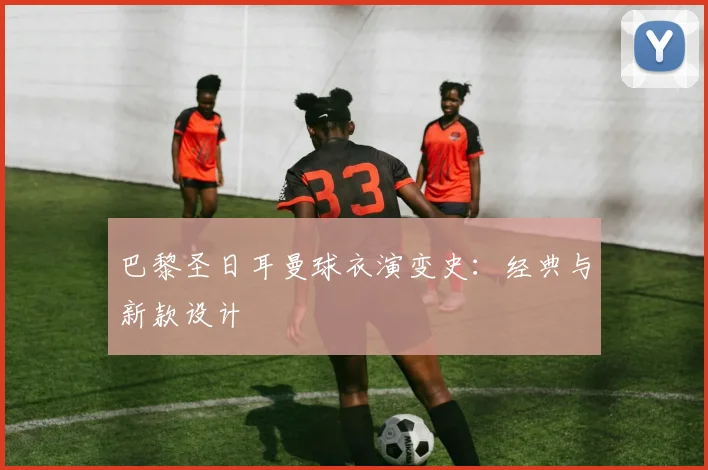 巴黎圣日耳曼球衣演变史：经典与新款设计