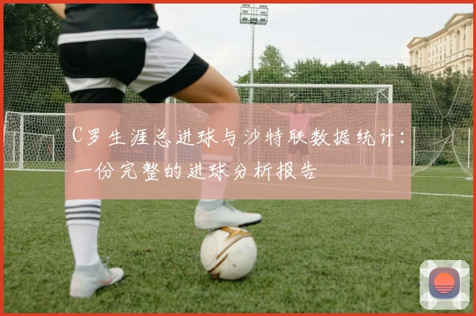C罗生涯总进球与沙特联数据统计：一份完整的进球分析报告