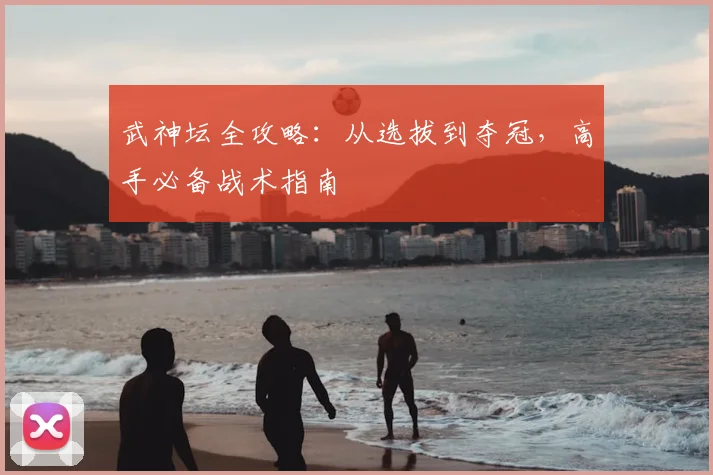 武神坛全攻略：从选拔到夺冠，高手必备战术指南