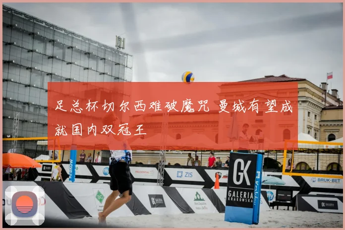 足总杯切尔西难破魔咒 曼城有望成就国内双冠王