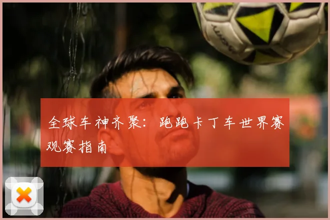 全球车神齐聚：跑跑卡丁车世界赛观赛指南