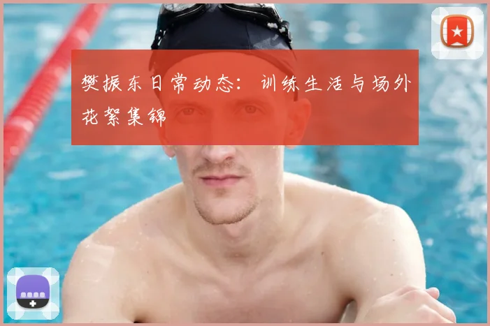 樊振东日常动态:训练生活与场外花絮集锦