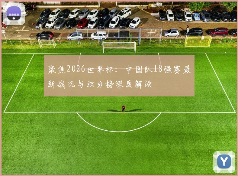 聚焦2026世界杯:中国队18强赛最新战况与积分榜深度解读