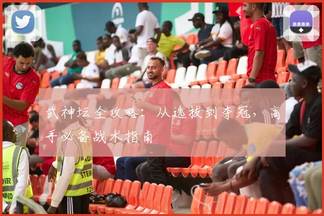 武神坛全攻略：从选拔到夺冠，高手必备战术指南
