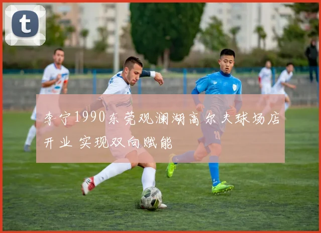 李宁1990东莞观澜湖高尔夫球场店开业 实现双向赋能