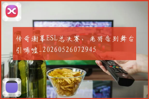 传奇谢幕ESL总决赛,老将告别舞台引唏嘘_20260526072945