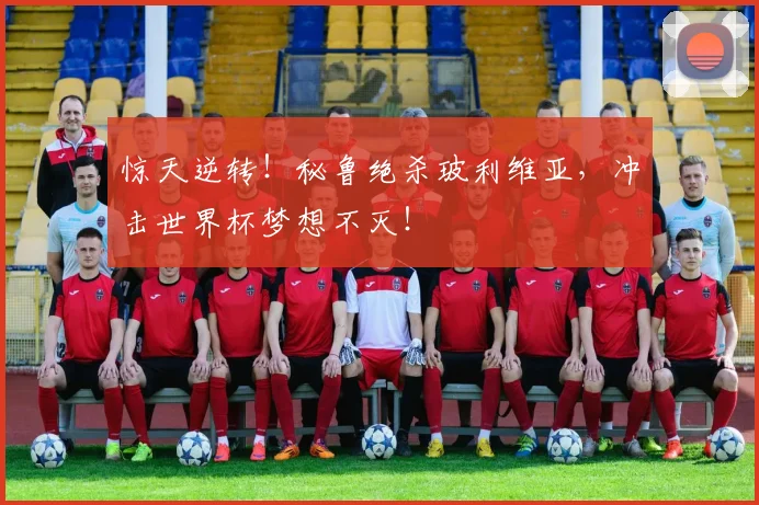 惊天逆转！秘鲁绝杀玻利维亚，冲击世界杯梦想不灭！