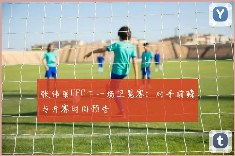 张伟丽UFC下一场卫冕赛：对手前瞻与开赛时间预告