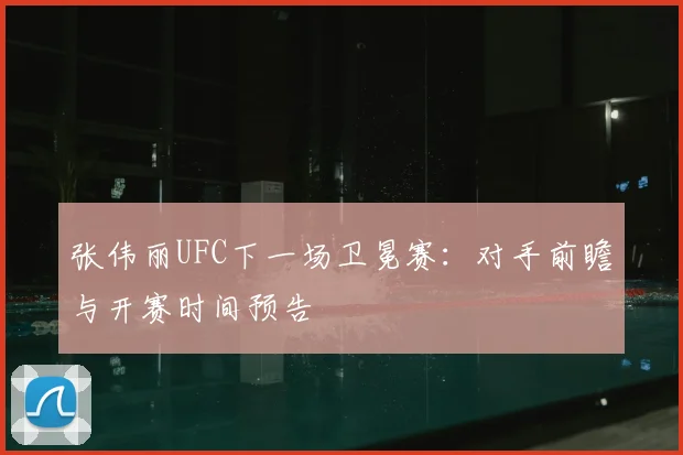 张伟丽UFC下一场卫冕赛:对手前瞻与开赛时间预告