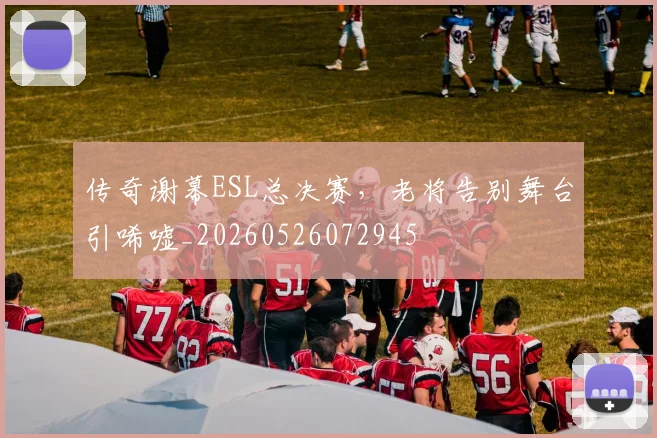 传奇谢幕ESL总决赛,老将告别舞台引唏嘘_20260526072945