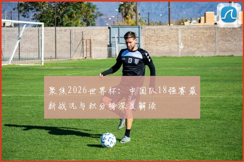 聚焦2026世界杯：中国队18强赛最新战况与积分榜深度解读