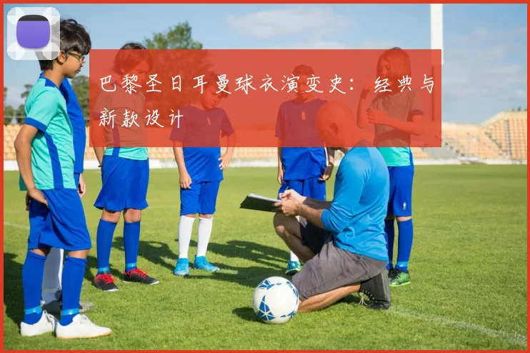 巴黎圣日耳曼球衣演变史：经典与新款设计